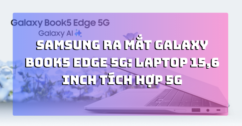 Samsung ra mắt Galaxy Book5 Edge 5G: Laptop 15,6 inch tích hợp 5G, Snapdragon X, hướng đến nhu cầu làm việc di động