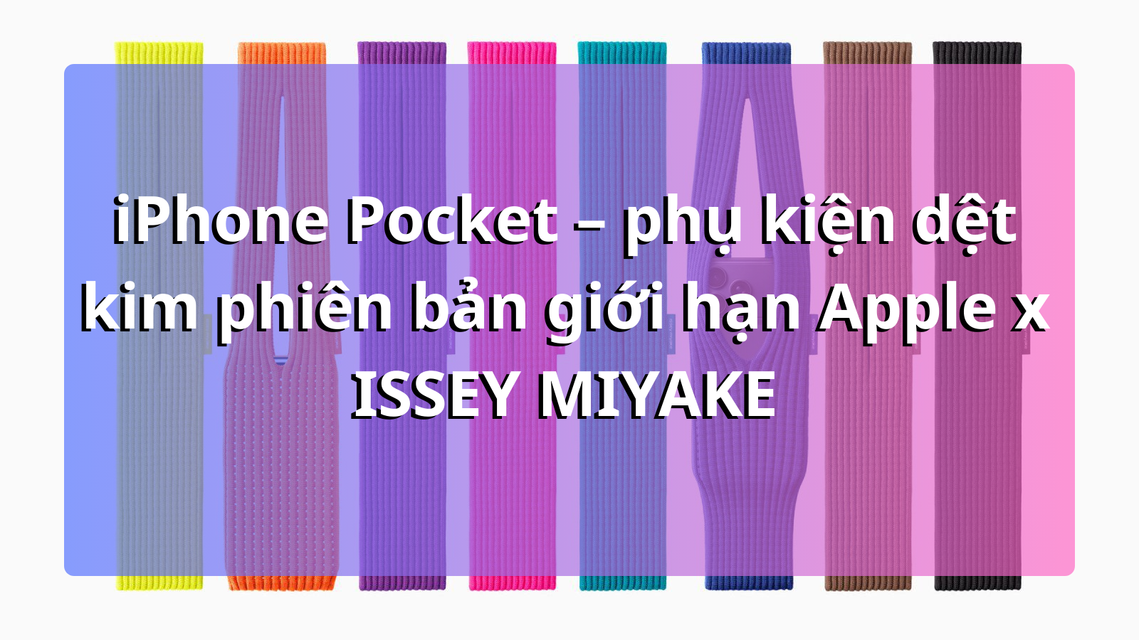 iPhone Pocket cháy hàng toàn cầu: Phụ kiện thời trang hợp tác giữa Apple và ISSEY MIYAKE gây sốt